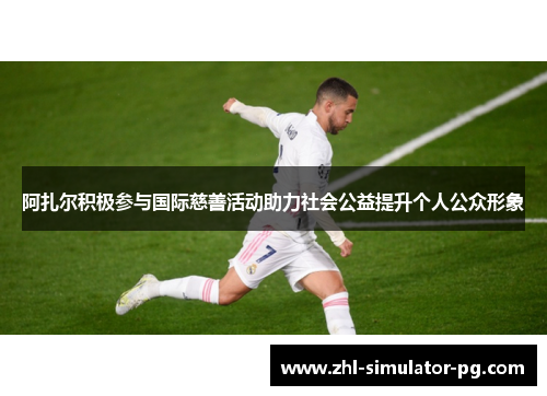 阿扎尔积极参与国际慈善活动助力社会公益提升个人公众形象