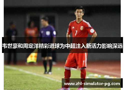 韦世豪和周定洋精彩进球为中超注入新活力影响深远 韦世豪和周定洋精彩进球为中超注入新活力影响深远
