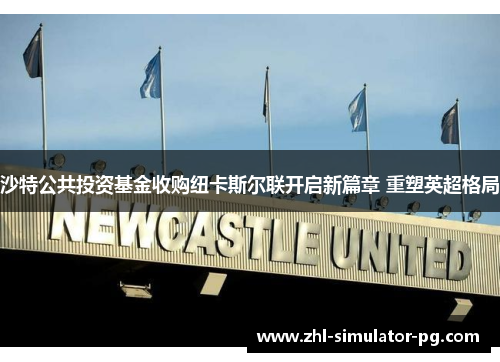 沙特公共投资基金收购纽卡斯尔联开启新篇章 重塑英超格局 沙特公共投资基金收购纽卡斯尔联开启新篇章 重塑英超格局