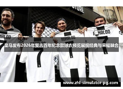 皇马发布2026年复古百年纪念款球衣预览展现经典与荣耀融合