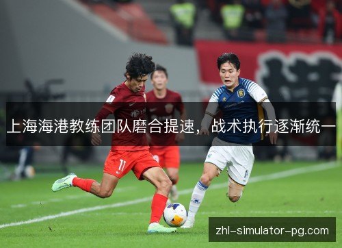 上海海港教练团队磨合提速,战术执行逐渐统一 上海海港教练团队磨合提速,战术执行逐渐统一