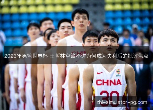 2023年男篮世界杯 王哲林空篮不进为何成为失利后的批评焦点